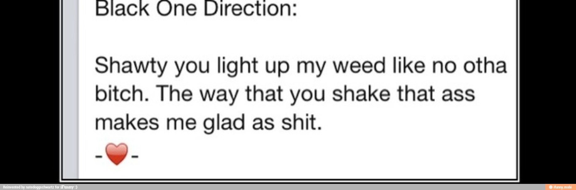 black One Direction:
Shawty you light up my weed like no otha
bitch. The way that you shake that ass
makes me glad as shit.