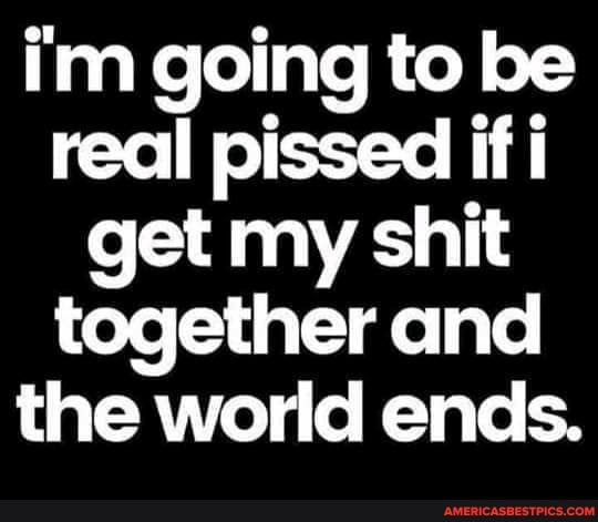 im going to be real pissed if i get my shit together and the world ends.
