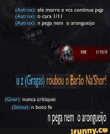 (Aatrox); ele morre e ves continua pap
(Aatrox): n pega nem o arongueijo
(Gnar): nunca critiquei