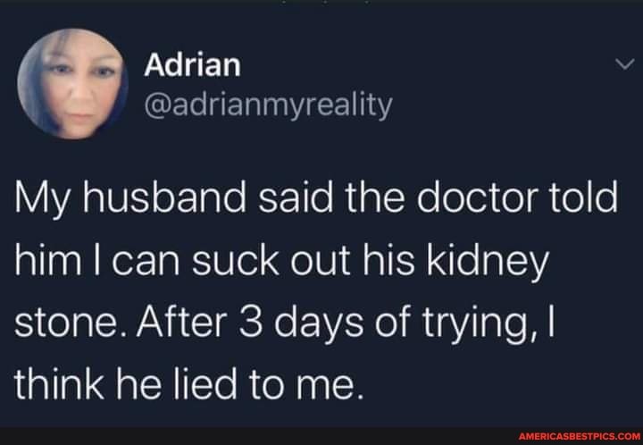 Adrian
My husband said the doctor told him I can suck out his kidney stone. After 3 days of trying, I think he lied to me.