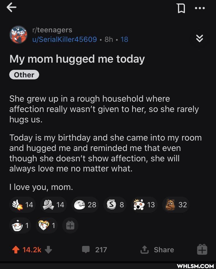 18
My mom hugged me today
Other
She grew up in a rough household where
affection really wasn't given to her, so she rarely hugs us.
Today is my birthday and she came into my room and hugged me and reminded me that even though she doesn't show affection, she will always love me no matter what.
love you, mom.
Os
14.2k 217 Share