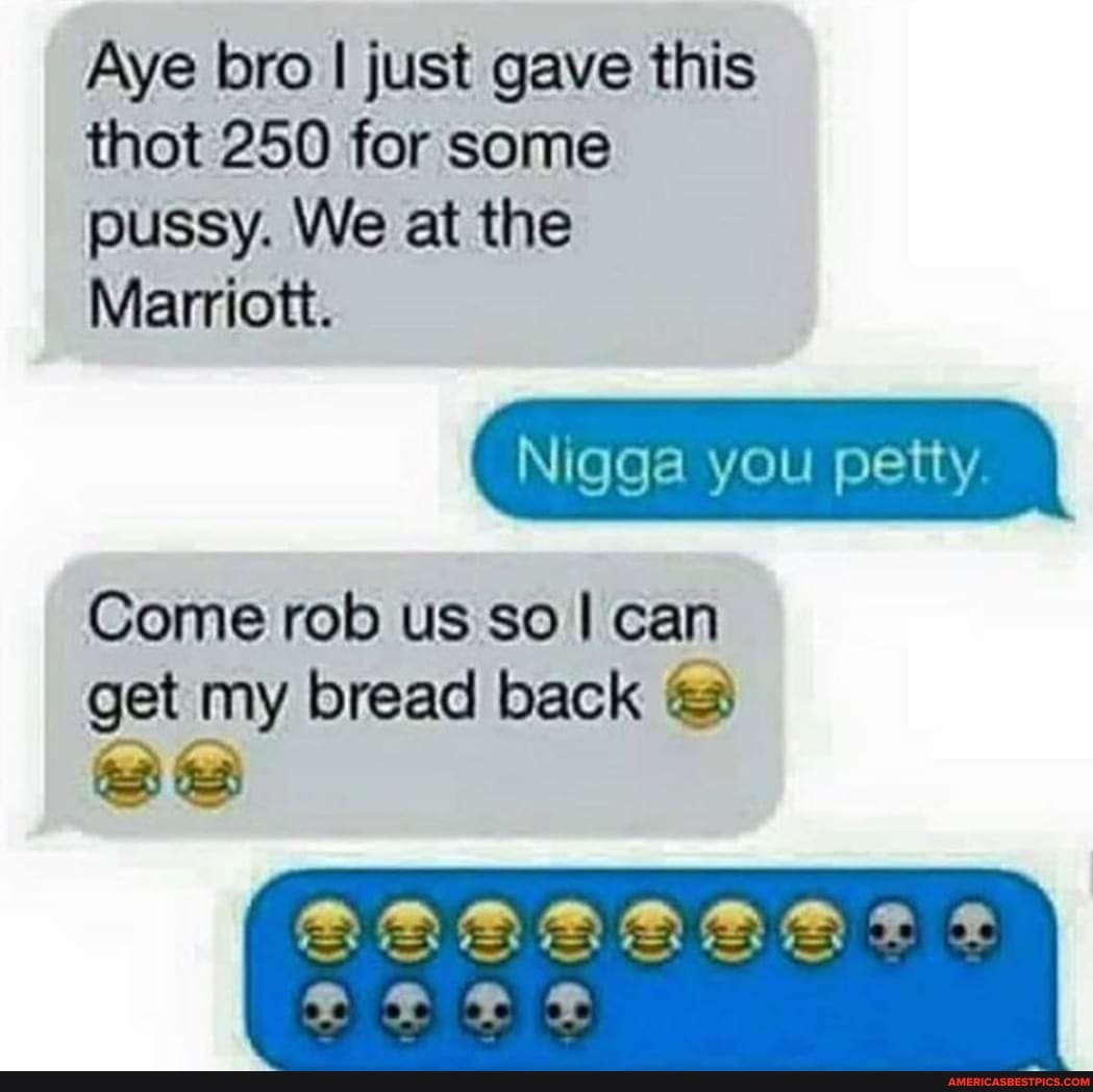 Aye bro I just gave this thot 250 for some pussy. We at the
Marriott.
Nigga you petty.
Come rob us so I can get my bread back
At