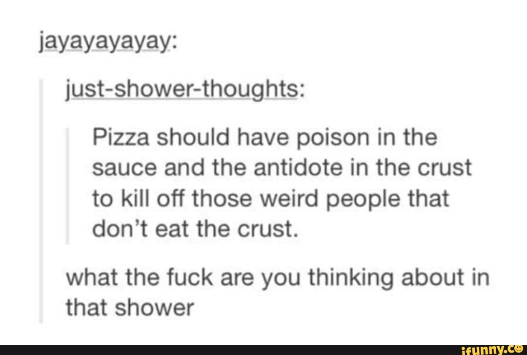 just-shower-thoughts:
Pizza should have poison in the
sauce and the antidote in the crust
to kill off those weird people that
don't eat the crust.
what the fuck are you thinking about in
that shower