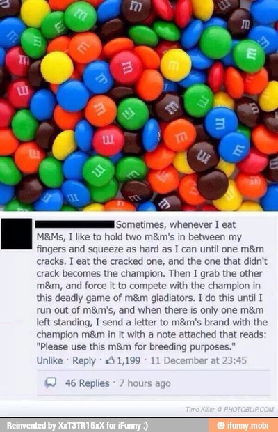 ME Sometimes, whenever I
Nowe hn meting
fingers and squeeze as hard as I can until one m&m
crack becomes the champion. Then I grab the other
m8m, and force it to compete with the champion in
this deadly game of m&m gladiators. I do this until T
run out of mám's, and when there is only one mám
left standing, I send a letter to m&m's brand with the
champion m&m in it with a note attached that reads:
"Please use this mám for breeding purposes."
IS EN