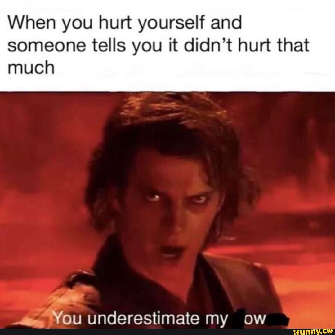 When you hurt yourself and
someone tells you it didn't hurt that much
YOU Underestimate my ow