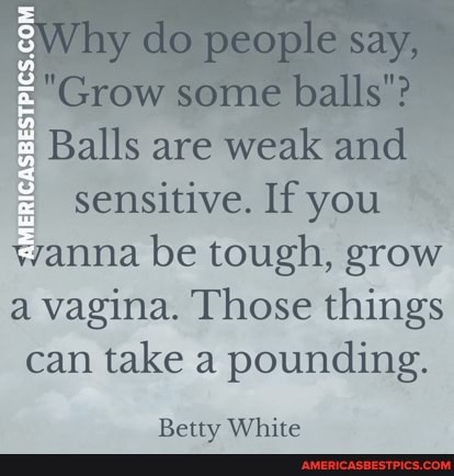 eWhy do ceople say,
"Grow some balls"?
Balls are wealk sensitive, be tough, grow a vagina. Those things can take a pounding,
Betty White