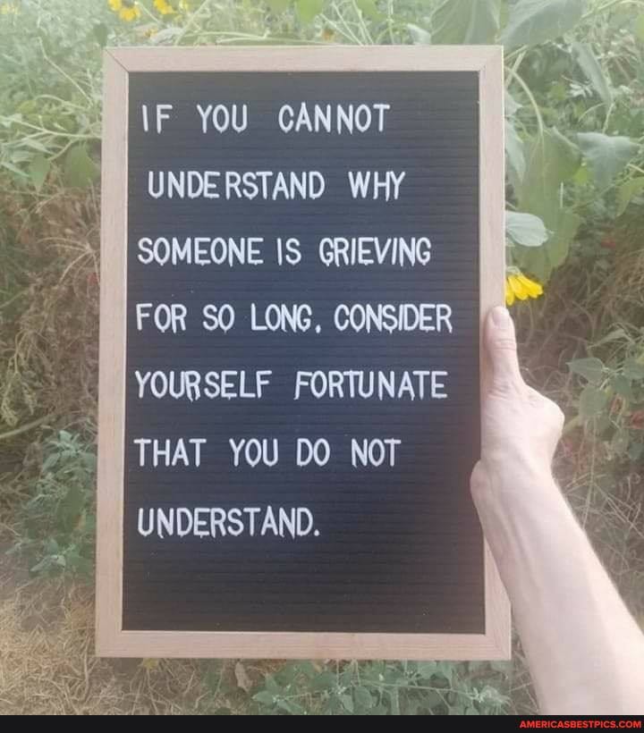 \F YOU CANNOT UNDERSTAND WHY SOMEONE IS GRIEVING FOR SO LONG, CONSIDER YOURSELF FORTUNATE THAT YOU DO NOT UNDERSTAND.