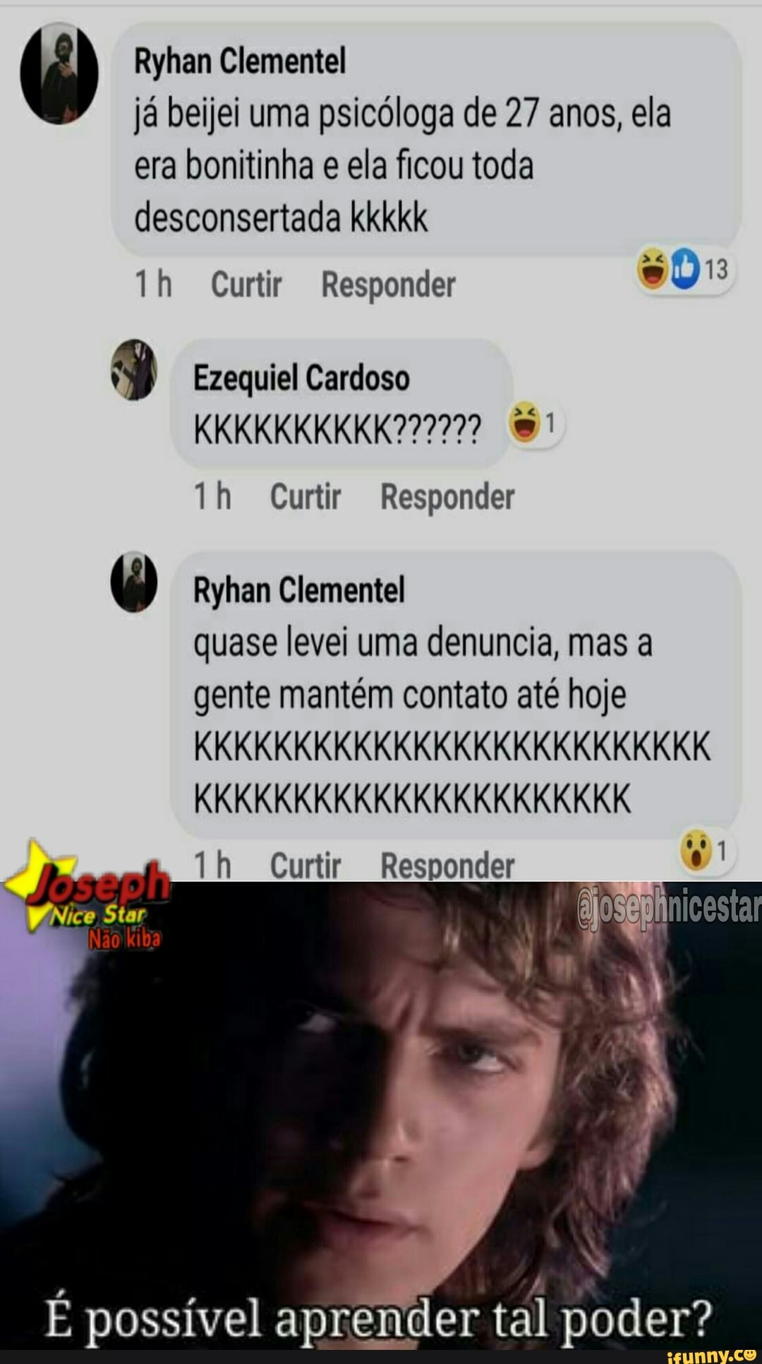 Ryhan Clementel já beijei uma psicóloga de 27 anos, ela era bonitinha e ela ficou toda
desconsertada kkkkk th Curtir Responder
Ezequiel Cardoso
th Curtir Responder
Ryhan Clementel quase levei uma denuncia, mas a gente mantém contato até hoje
KKKKKKKKKKKKKKKKKKKKKKKKKK
KKKKKKKKKKKKKKKKKKKKKK
th Curtir Responder
Star
Não
É possível aprender tal poder?