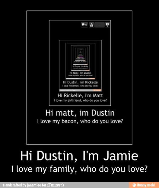 Hi matt, im Dustin
I love my bacon, who do you love?
Hi Dustin, I'm Jamie
I love my family, who do you love? - Hi Dustin, I'm Jamie
I love my family, who do you love?
