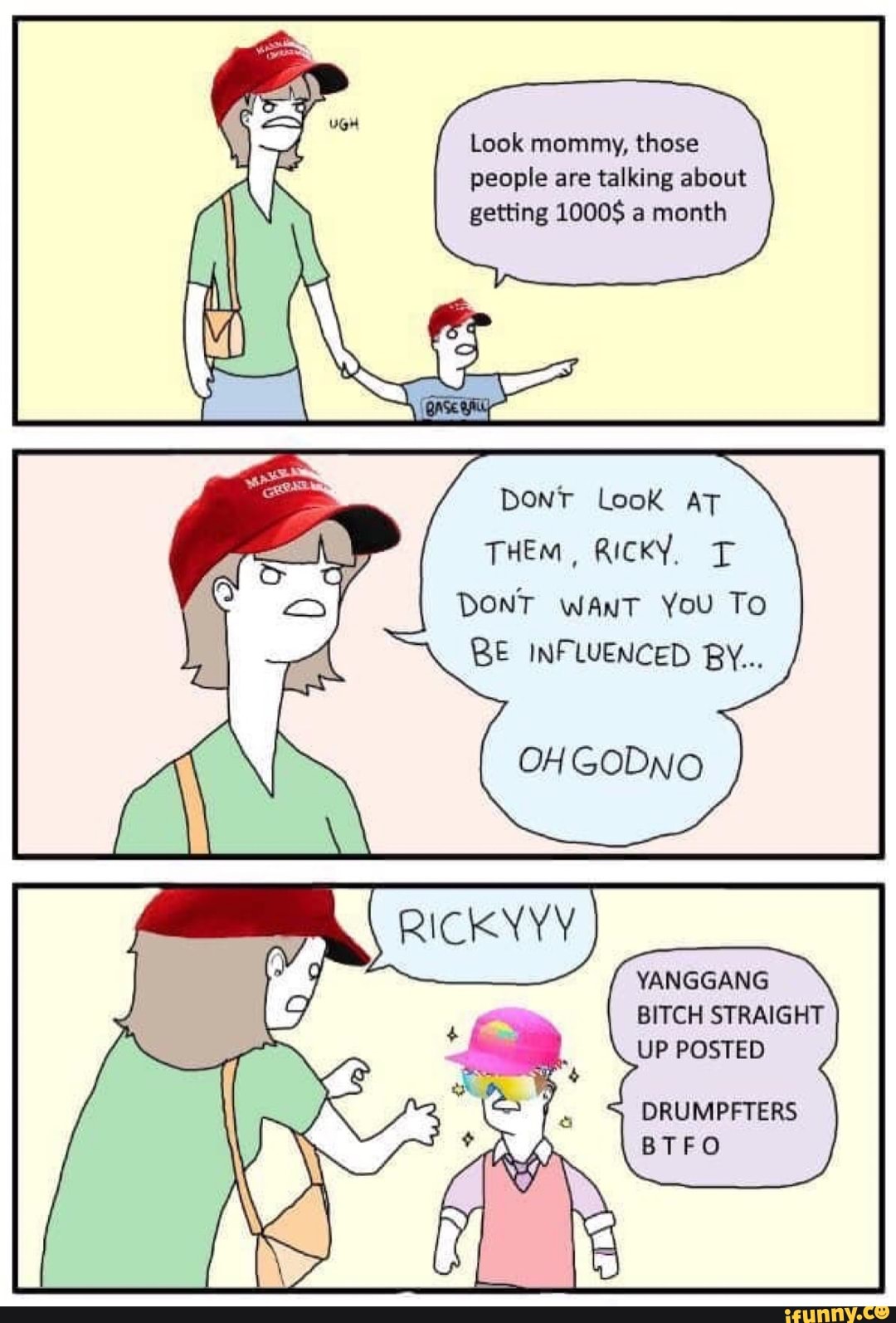 Look mommy, those
people are talking about
getting 1000$ a
month
DONT Look AT
THEM, RICKY. T
BE INFLUENCED BY...
YANGGANG
BITCH STRAIGHT
UP POSTED