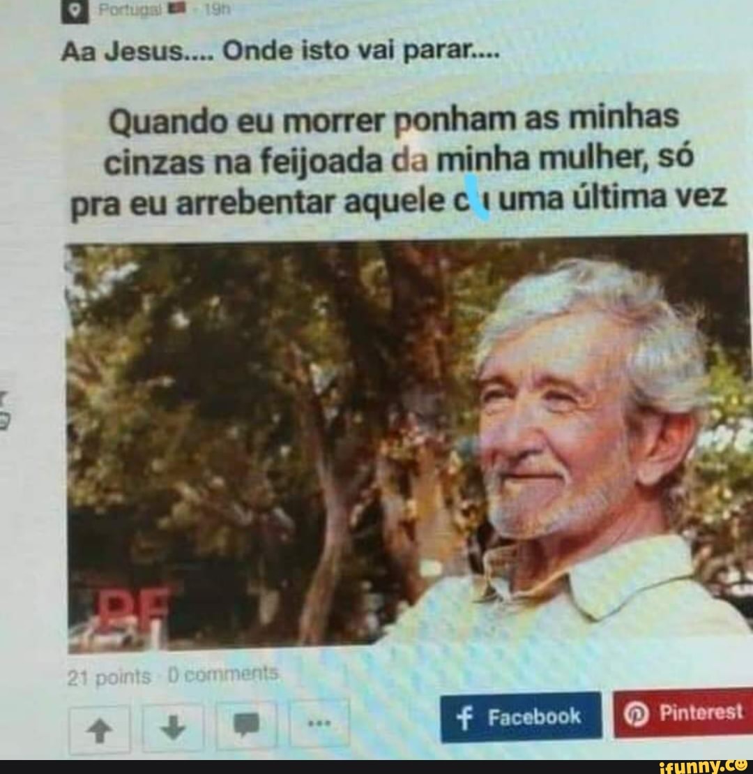 Aa Jesus.... Onde isto vai parar....
Quando eu morrer ponham as minhas cinzas na feijoada da minha mulher, só pra eu arrebentar aquele uma última vez
II