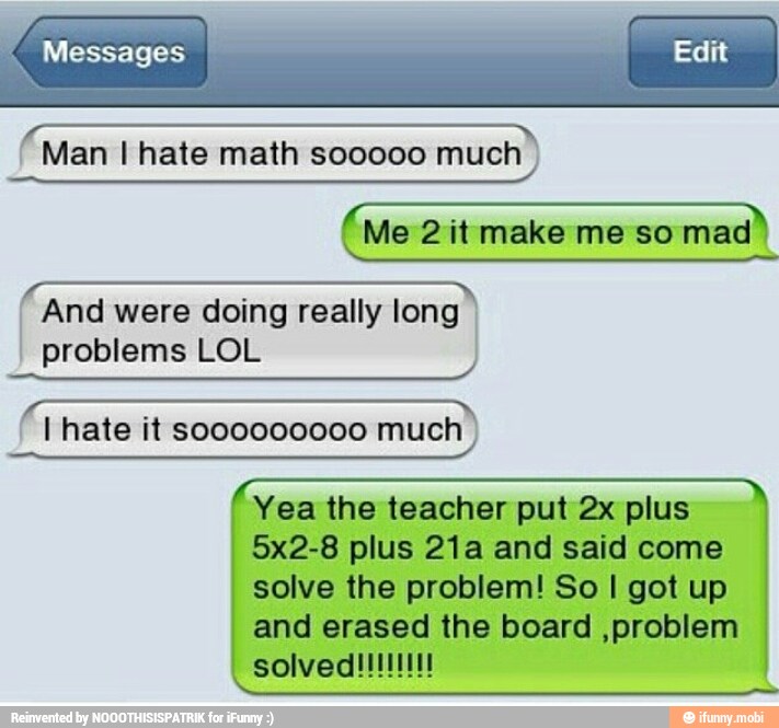 Messages I
Edit
A
eco Man I hate math sooooo much
'And
were doing
really long)
problems LOL
(1 hate it
much)
Yea the teacher put 2x plus
5x2-8 plus 21a and said come
solve the problem! So I got up
and erased the board ,problem