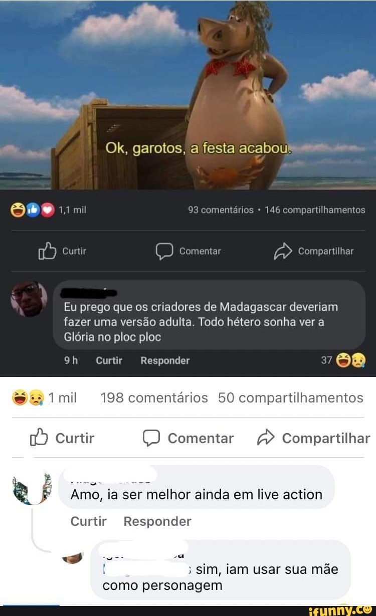 Ok, garotos, a festa acabou!
ompartilhamentos
Compartilhar
93 comentários
Curtir
Eu prego que os criadores de Madagascar deveriam fazer uma versão adulta. Todo hétero sonha ver a
Glória no ploc ploc
Curtir Responder 37
mil 198 comentários 50 compartilhamentos
Curtir Comentar Compartilhar
Amo, ia ser melhor ainda em live action
Curtir Responder
; Sim, iam usar sua mãe como personagem