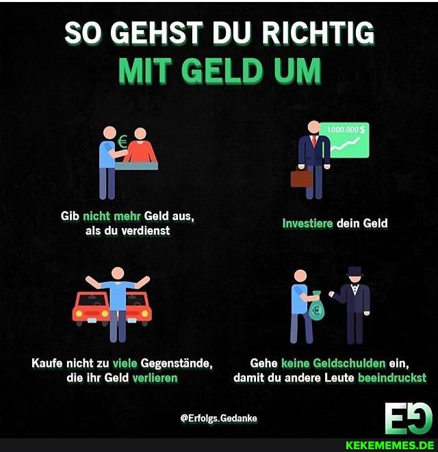 SO GEHST DU RICHTIG MIT GELD UM
Gib nicht mehr Geld aus, als du verdienst
Kaufe nicht zu viele Gegenstände, Gehe keine Geldschulden ein, die ihr Geld verlieren damit du andere Leute beeindruckst
.Gedanke Er
Investiere dein Geld