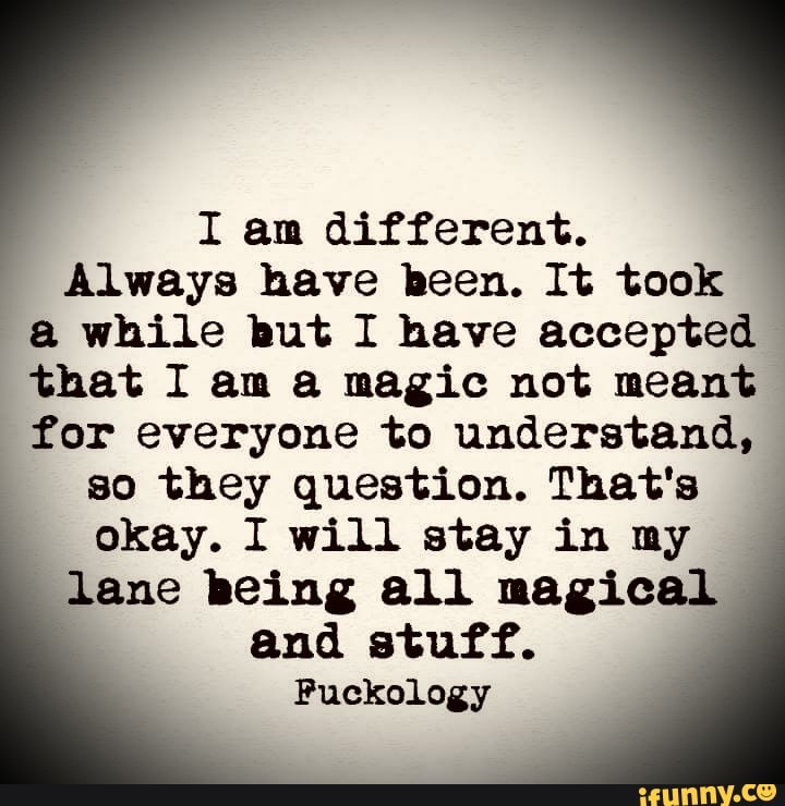 I am different. Always have been. It took while but I have accepted ...