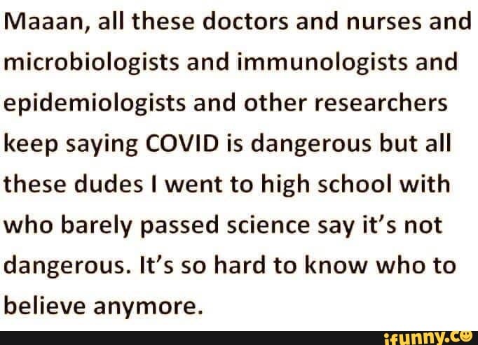 Maaan, all these doctors and nurses and
microbiologists and immunologists and
epidemiologists and other researchers
keep saying COVID is dangerous but all
these dudes I went to high school with
who barely passed science say it's not
dangerous. It's so hard to know who to
believe anymore.