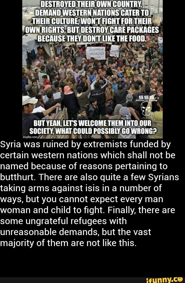 Jgemmm-mw‘wmsg
Syria was ruined by extremists funded by
certain western nations which shall not be
named because of reasons pertaining to
butthurt. There are also quite a few Syrians
taking arms against isis in a number of
ways, but you cannot expect every man
woman and child to fight. Finally, there are
some ungrateful refugees with
unreasonable demands, but the vast
majority of them are not like this.