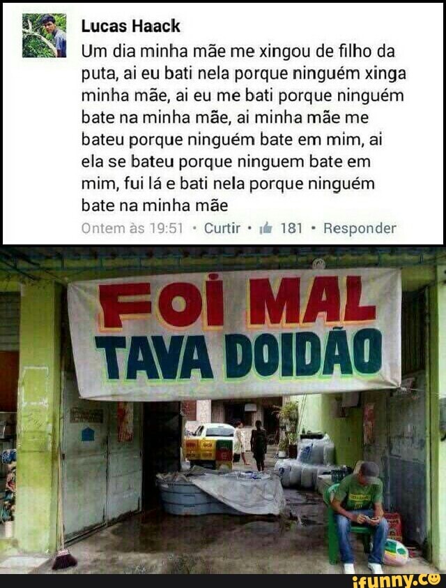 Lucas Haack
Um dia minha mae me xingou de filho da
puta, ai eu bati nela porque ninguém xinga
minha mãe, ai eu me
bati porque ninguém
bate na minha mãe, ai minha mãe me
bateu porque ninguém bate em
mim, ai
ela se bateu porque ninguem bate em
mim, fui lá e bati nela porque ninguém
bate na minha mãe
Curtir Responder