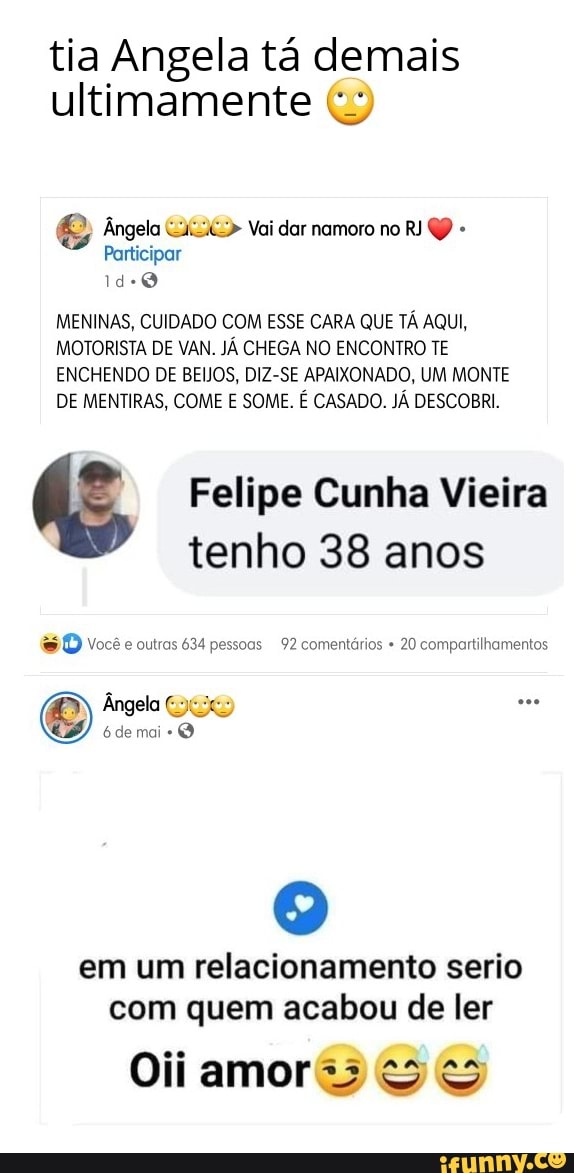 tia Angela tá demais ultimamente
Ângela Vai dar namoro no RJ QP -
Participar
MENINAS, CUIDADO COM ESSE CARA QUE TÁ AQUI,
MOTORISTA DE VAN. JÁ CHEGA NO ENCONTRO TE ENCHENDO DE BEIJOS, DIZ-SE APAIXONADO, UM MONTE DE MENTIRAS, COME E SOME. É CASADO. JÁ DESCOBRI.
Felipe Cunha Vieira tenho 38 anos
você outras 634 pessoas 92 comentários 20 compartilhamentos
Ângela
6 de mai
em um relacionamento serio com quem acabou de ler
Oii amor