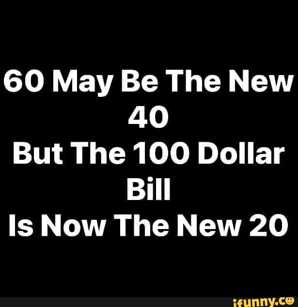 60 May Be The New 40 But The 100 Dollar Bill Is Now The New ...