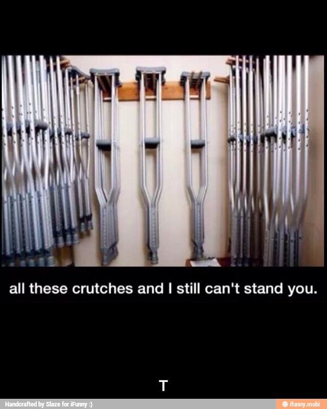 all these crutches and I still can't stand you. - T