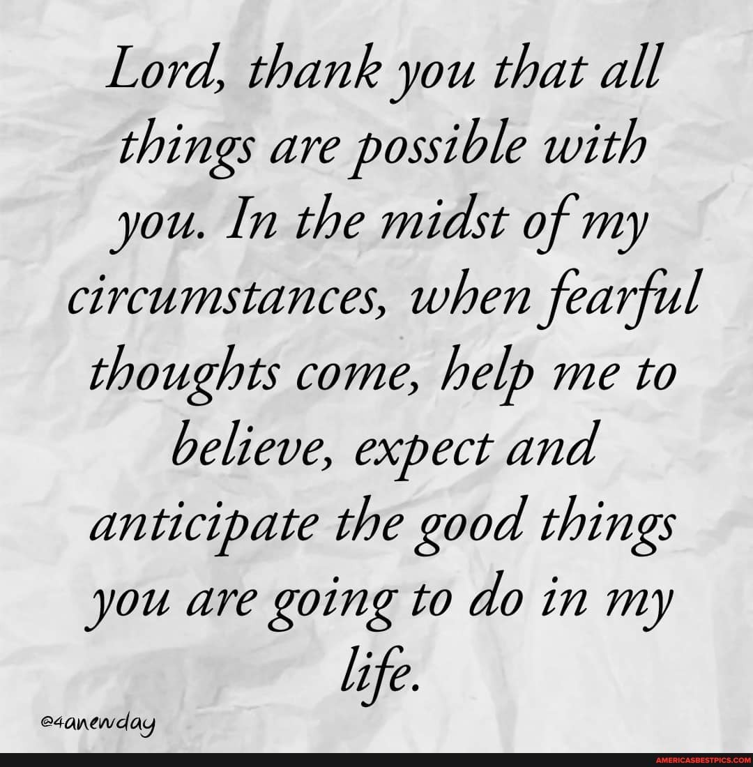 Lord, thank you that all things are possible with you. In the midst of my circumstances, when fearful thoughts come, help me to believe, expect and anticipate the good things you are going to do in my
life.
eaanewday