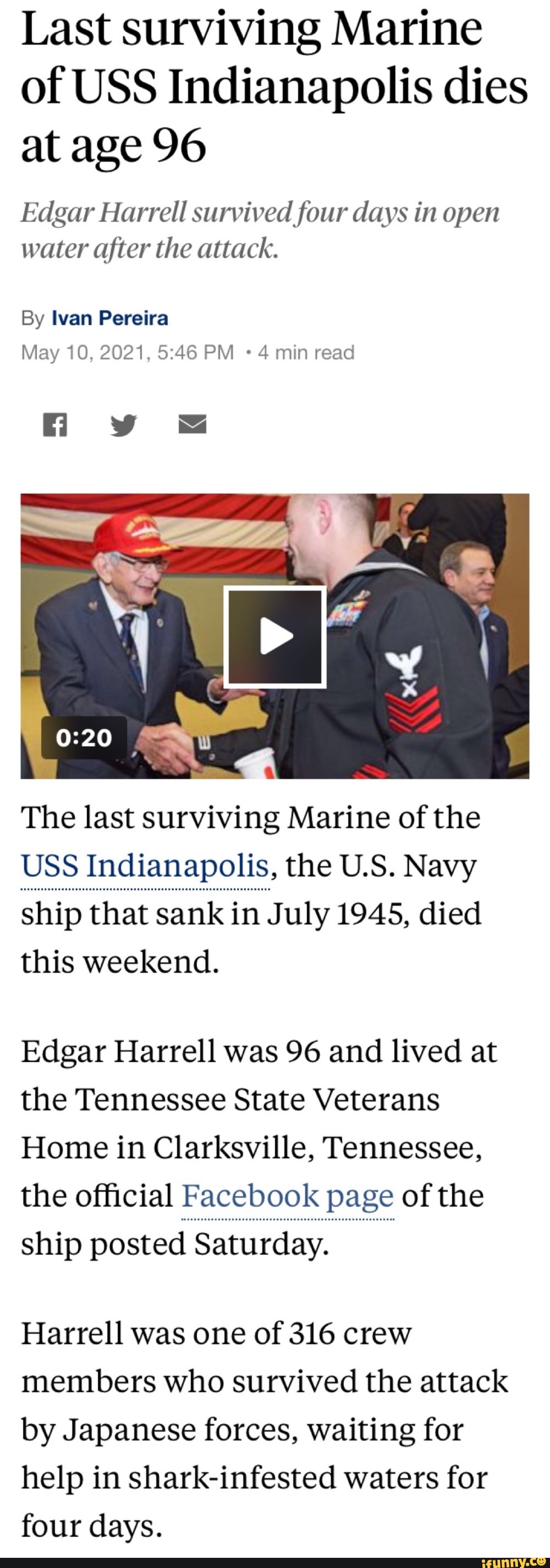 Last surviving Marine of USS Indianapolis dies at age 96
Edgar Harrell survived four days in open water after the attack.
By Ivan Pereira
May 10, 2021, PM 4 min read
The last surviving Marine of the
USS Indianapolis, the US. Navy
ship that sank in July 1945, died this weekend.
Edgar Harrell was 96 and lived at the Tennessee State Veterans
Home in Clarksville, Tennessee, the official Facebook page of the
ship posted Saturday.
Harrell was one of 316 crew members who survived the attack by Japanese forces, waiting for help in shark-infested waters for four days.