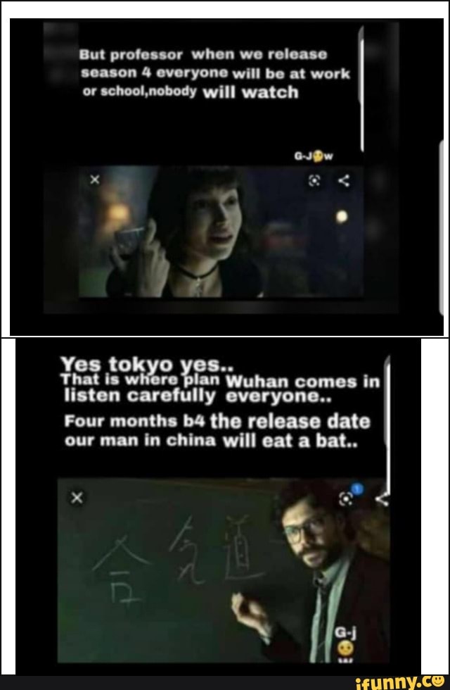 But professor when we release
season 4 everyone will be at work
or school,nobody will watch
Yes tokyo yes..
That is where lan Wuhan comes in
listen carefully everyone..
Four months b4 the release date
our man in china will eat a bat..