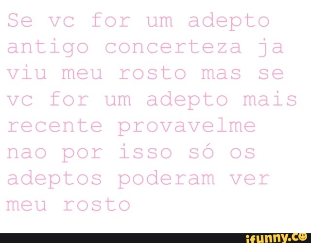 Se vc for um adepto
antigo concerteza ja
viu meu rosto mas se
vc for um adepto mais
recente provavelme
nao por isso só os
adeptos poderam ver
meu rosto