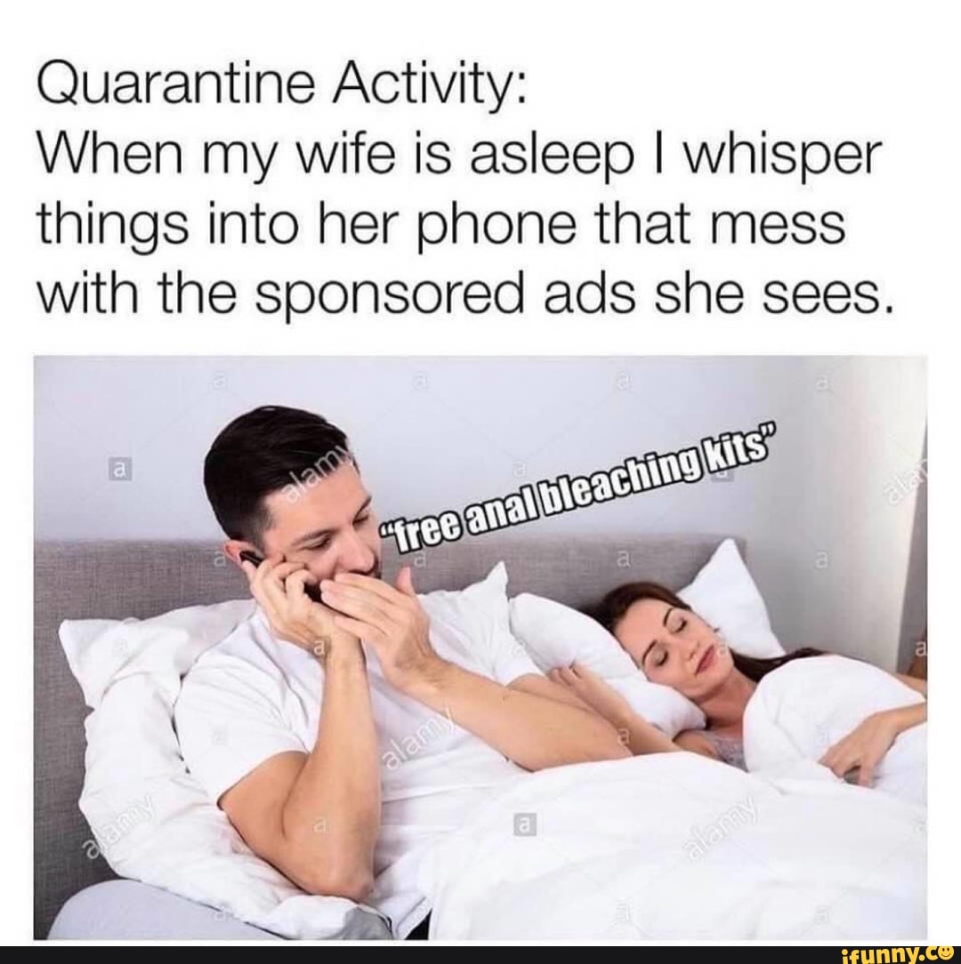 Quarantine Activity:
When my wife is asleep I whisper
things into her phone that mess
with the sponsored ads she sees.