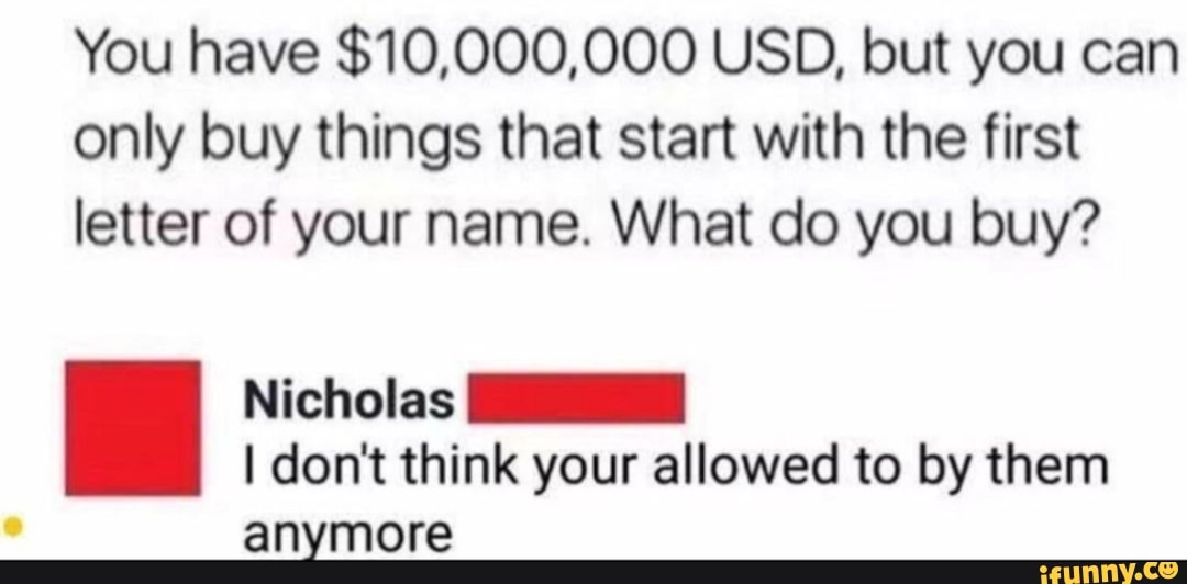 You have $10,000,000 USD, but you can
only buy things that start with the first
letter of your name. What do you buy?
Nicholas
I don't think your allowed to by them
anymore