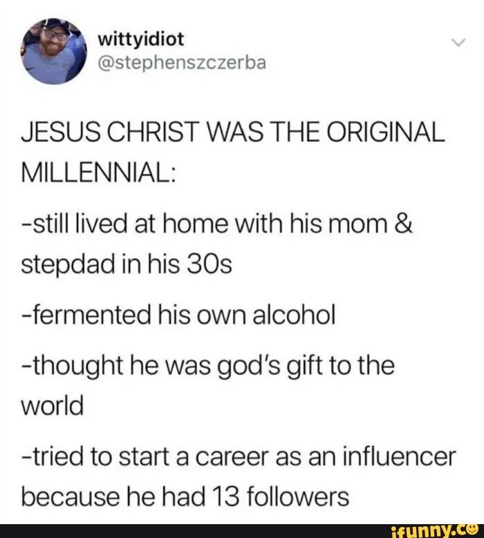 wittyidiot
@stephenszczerba
JESUS CHRIST WAS THE ORIGINAL
MILLENNIAL:
-still lived at home with his mom & stepdad in his
-fermented his own alcohol
-thought he was god's gift to the world
-tried to start a career as an influencer because he had 13 followers