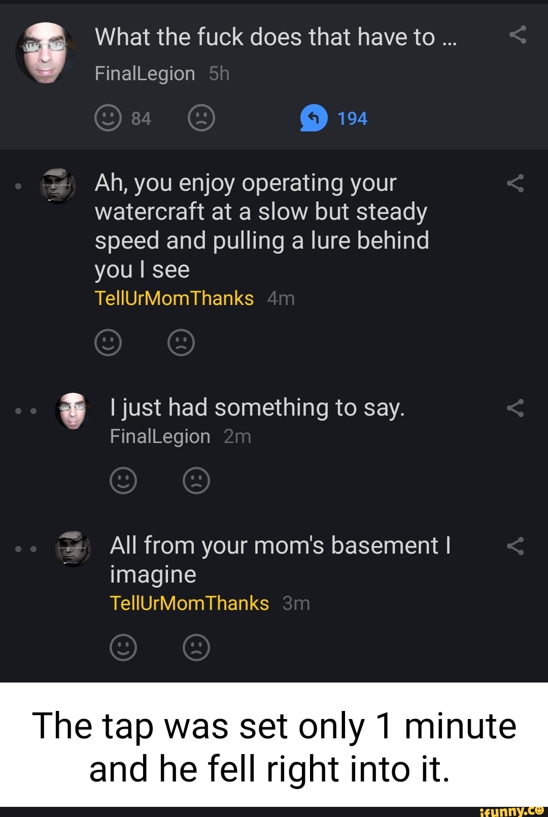 What the fuck does that have to
194
FinalLegion
Ah, you enjoy operating your watercraft at a slow but steady speed and pulling a lure behind you I see
TellUrMomThanks
I just had something to say.
FinalLegion
All from your mom's basement I imagine
TellUrMomThanks
The tap was set only 1 minute
and he fell right into it.