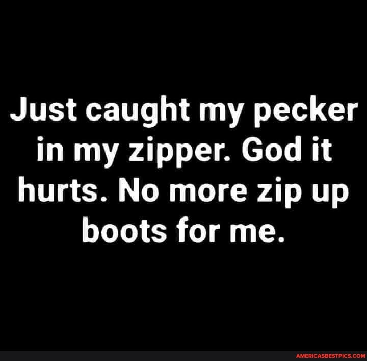 Just caught my pecker in my zipper. God it hurts. No more zip up boots for me.