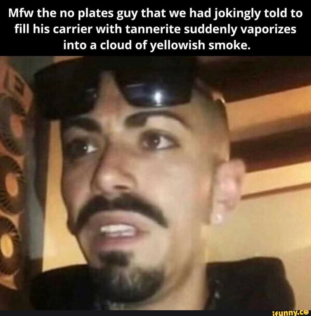 Mfw the no plates guy that we had jokingly told to
fill his carrier with tannerite suddenly vaporizes
into a cloud of yellowish smoke.