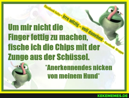 ER
Um mir nicht die
Finger fettig zu machen,
fische ich die Chips mit der
Zunge aus der Schüssel.
"Anerkennendes nicken von meinem Hund"
