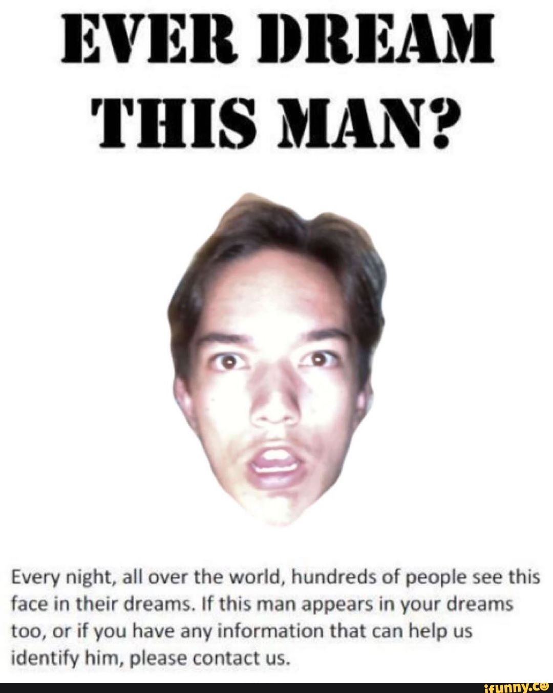 EVER DREAM THIS MAN?
Every night, all over the world, hundreds of people see this face in their dreams. If this man appears in your dreams too, or if you have any information that can help us identify him, please contact us.