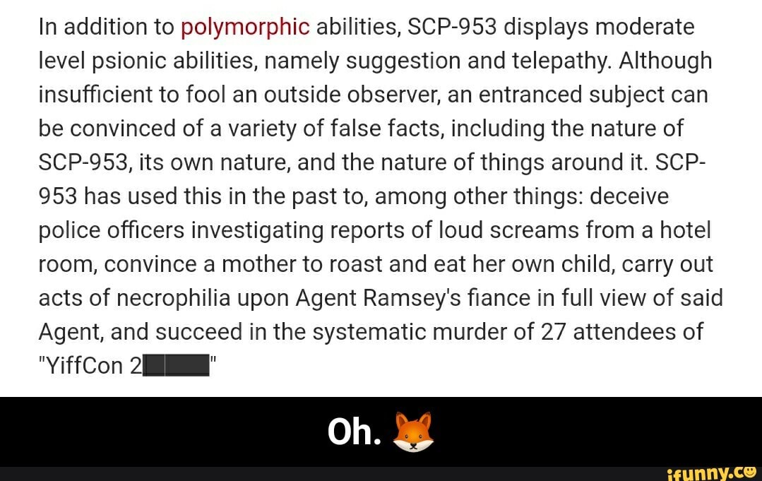 In addition to polymorphic abilities, SCP-953 displays moderate
level psionic abilities, namely suggestion and telepathy. Although
insufficient to fool an outside observer, an entranced subject can
be convinced of a variety of false facts, including the nature of
SCP-953, its own nature, and the nature of things around it. SCP-
953 has used this in the past to, among other things: deceive
police officers investigating reports of loud screams from a hotel
room, convince a mother to roast and eat her own child, carry out
acts of necrophilia upon Agent Ramsey's fiance in full view of said
Agent, and succeed in the systematic murder of 27 attendees of - Oh. π¦