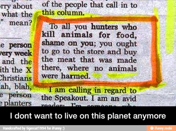 rry
about Of the ees that call in to
what the g,this col 'umn.
mean? fl
E
"kill animals for food,
e person'
Shame on you; you
ought
ery week t© go to the store and buy
and the the meat that was made
ith the X
I
there, where no animals
christians I Were harmed.
am cal
A
ling in pes i
to
o POSO ithe
Speakout I am an avid
I dont want to live on this planet anymore - I dont want to live on this planet anymore