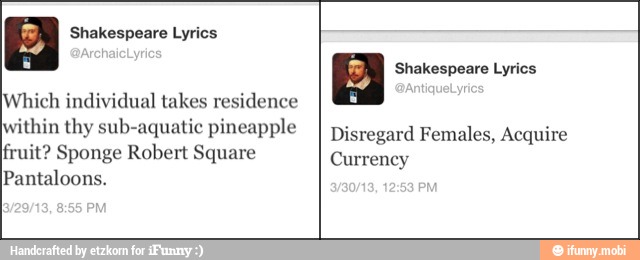 a Shakespeare Lyrics
Which individual takes residence
within thy sub-aquatic pineapple
fruit? Sponge Robert Square
Pantaloons.
a Shakespeare Lyrics
Disregard Females, Acquire
Currency