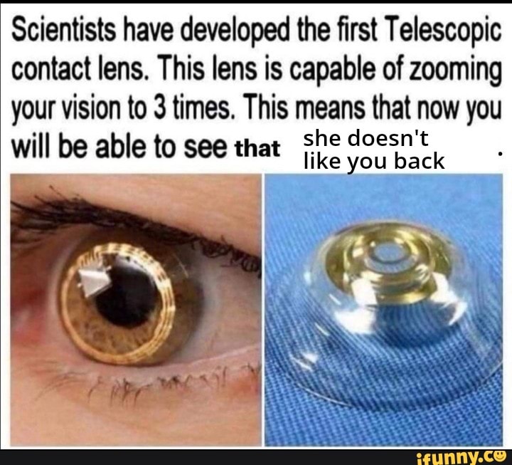 Scientists have developed the first Telescopic contact lens. This lens is capable of zooming your vision to 3 times. This means that now you will be able to see that she doesn't you back
ou back