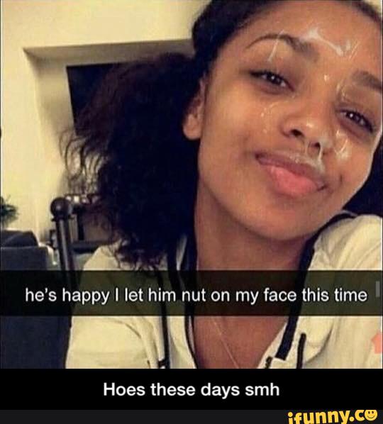 he's happy I let him nut on my face this time ' Hoes these days s...