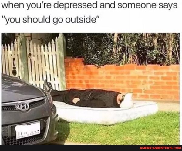 when you're depressed and someone says
"you should go outside"