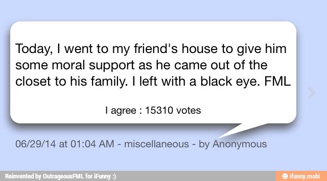 Today, I went to my friend's house to give him
some moral support as he came out of the
closet to his family. I left with a black eye. FML
06/29/14 at 01:04 AM
miscellaneous
by Anonymous
l agree 15310 votes