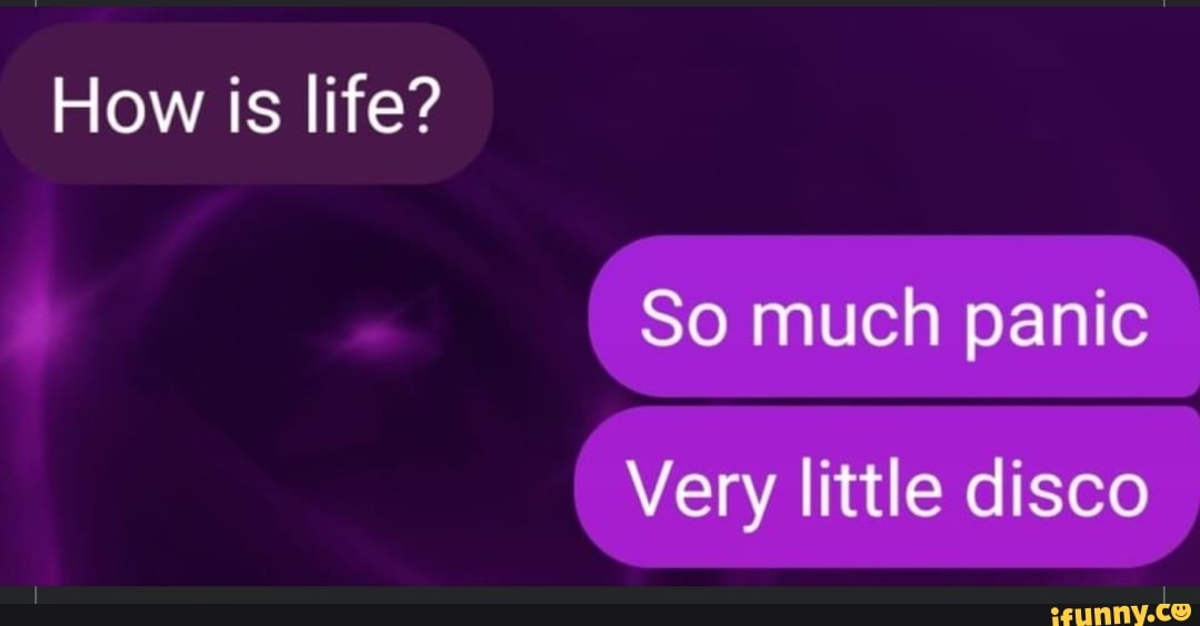 How is life?
So much panic
Very little disco