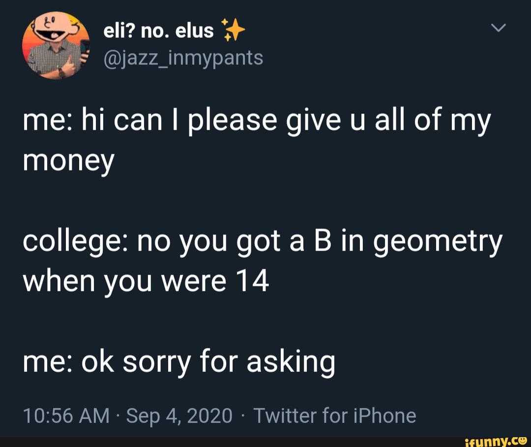eli? no. elus
@jazz_inmypants
me: hi can I please give u all of my money
college: no you got a B in geometry when you were 14
me: ok sorry for asking
AM - Sep 4, 2020 - Twitter for iPhone
