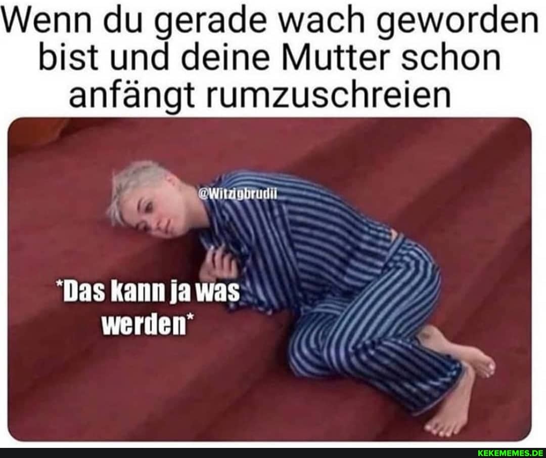 Wenn du gerade wach geworden
bist und deine Mutter schon anfängt rumzuschreien
Das kann ja was
werden"