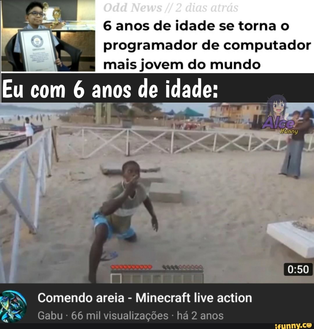 Odd News dias atrás
6 anos de idade se torna o programador de computador
I mais jovem do mundo
Eu com anos de idade:
Es
Comendo areia - Minecraft live action abu 66 mil visualizações há 2 anos
