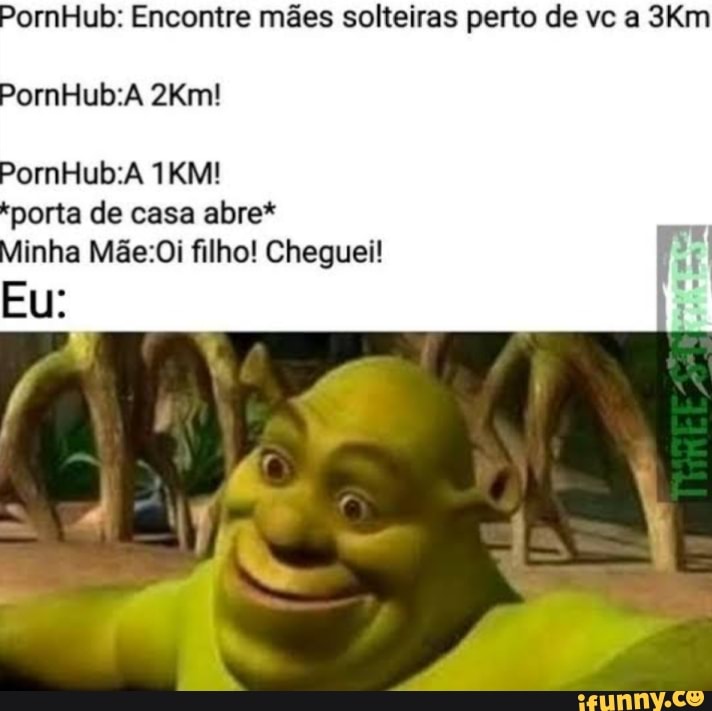 PornHub: Encontre mães solteiras perto de vc a Km
porta de casa abre*
Ninha filho! Cheguei!
eu: