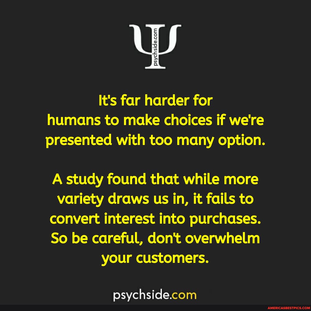 It's far harder for humans to make choices if we're presented with too many option.
A study found that while more variety draws us in, it fails to convert interest into purchases.
So be careful, don't overwhelm your customers.